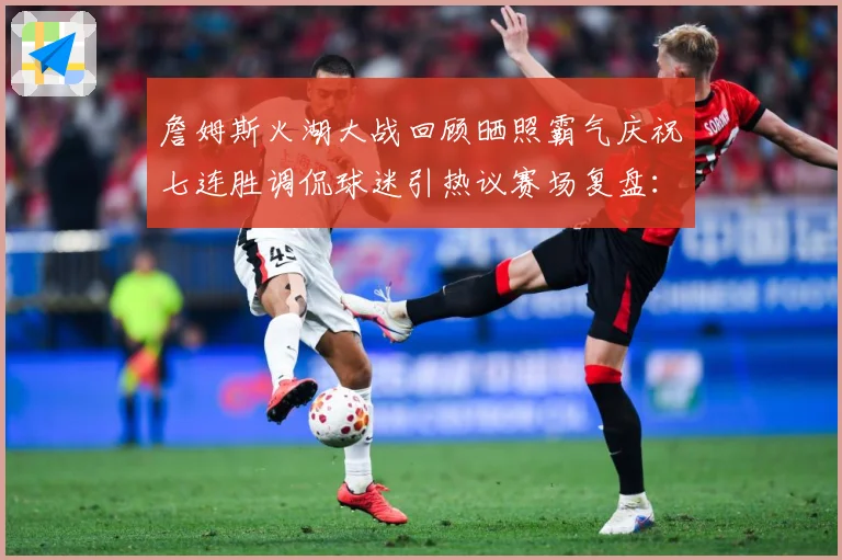詹姆斯火湖大战回顾晒照霸气庆祝七连胜调侃球迷引热议赛场复盘：最新赛事动态与深度分析