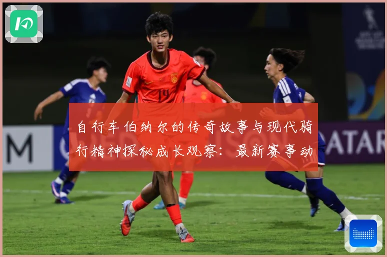 自行车伯纳尔的传奇故事与现代骑行精神探秘成长观察：最新赛事动态与深度分析