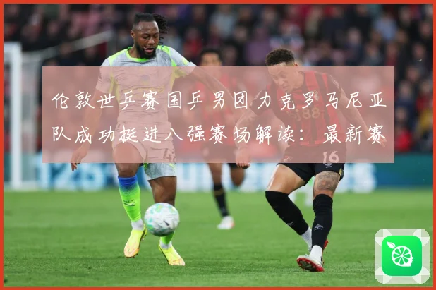 伦敦世乒赛国乒男团力克罗马尼亚队成功挺进八强赛场解读：最新赛事动态与深度分析