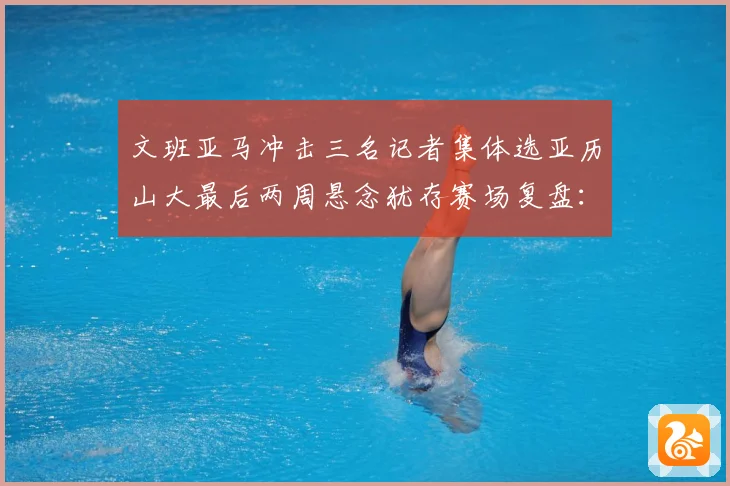 文班亚马冲击三名记者集体选亚历山大最后两周悬念犹存赛场复盘：最新赛事动态与深度分析