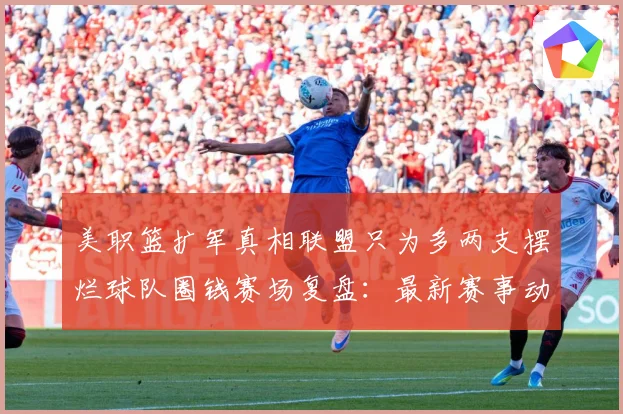 美职篮扩军真相联盟只为多两支摆烂球队圈钱赛场复盘：最新赛事动态与深度分析