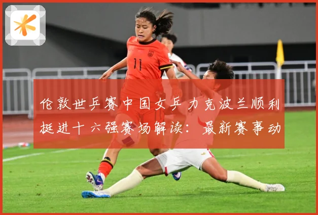 伦敦世乒赛中国女乒力克波兰顺利挺进十六强赛场解读：最新赛事动态与深度分析