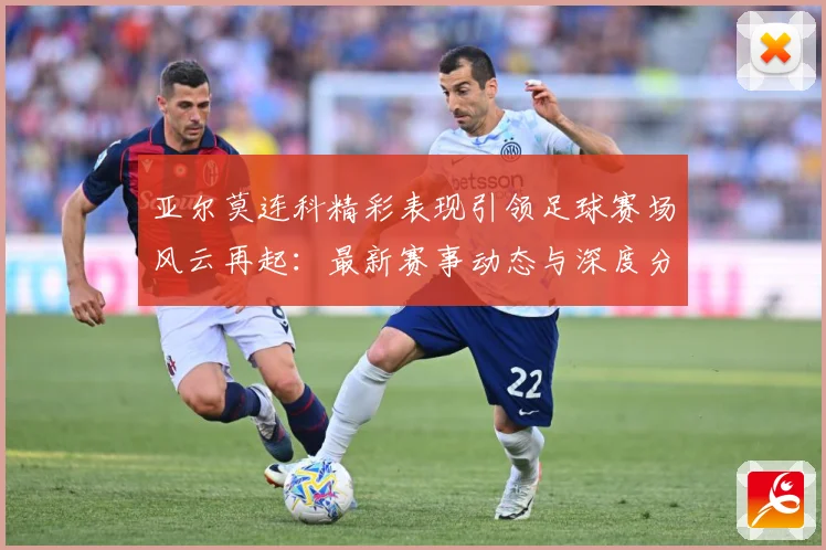 亚尔莫连科精彩表现引领足球赛场风云再起：最新赛事动态与深度分析
