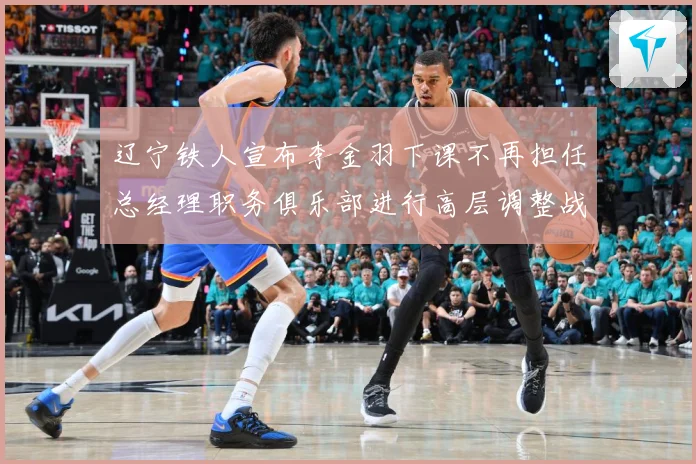 辽宁铁人宣布李金羽下课不再担任总经理职务俱乐部进行高层调整战术观察：最新赛事动态与深度分析