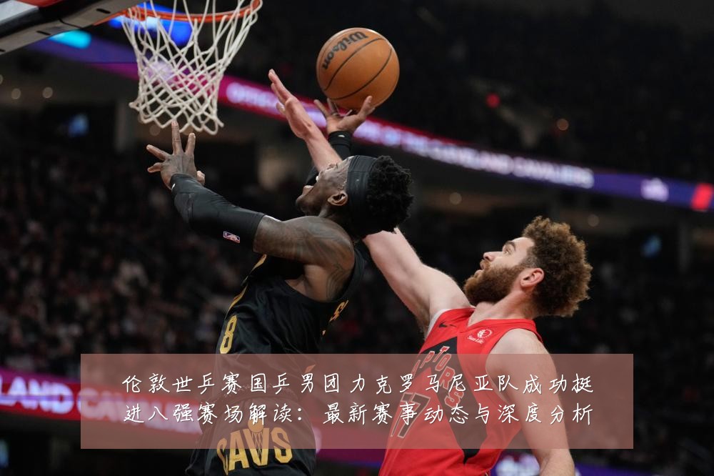 伦敦世乒赛国乒男团力克罗马尼亚队成功挺进八强赛场解读：最新赛事动态与深度分析