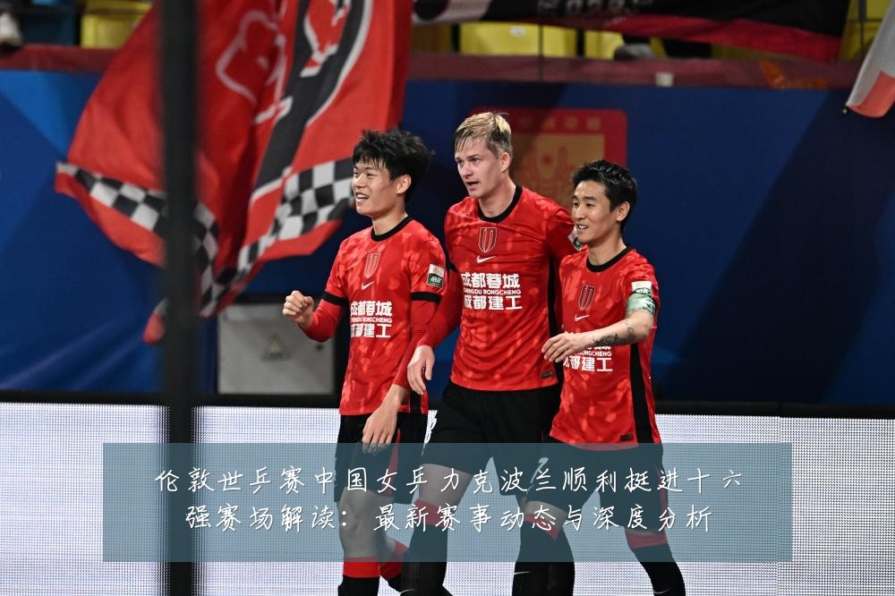伦敦世乒赛中国女乒力克波兰顺利挺进十六强赛场解读：最新赛事动态与深度分析