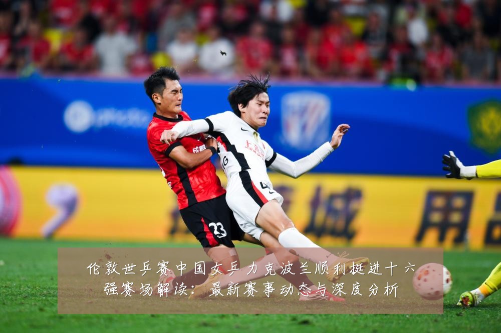 伦敦世乒赛中国女乒力克波兰顺利挺进十六强赛场解读：最新赛事动态与深度分析