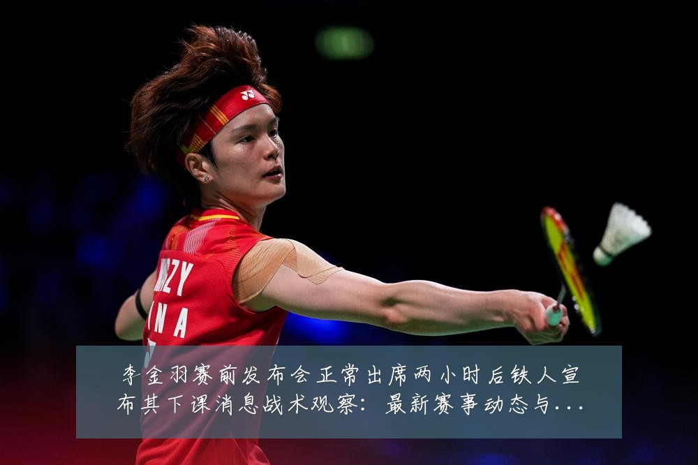李金羽赛前发布会正常出席两小时后铁人宣布其下课消息战术观察：最新赛事动态与深度分析